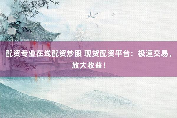 配资专业在线配资炒股 现货配资平台：极速交易，放大收益！