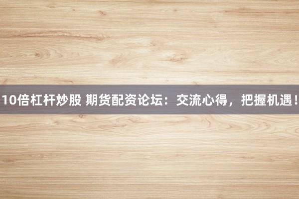 10倍杠杆炒股 期货配资论坛：交流心得，把握机遇！