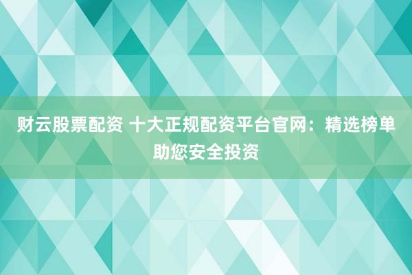 财云股票配资 十大正规配资平台官网：精选榜单助您安全投资