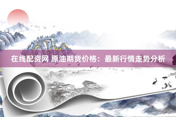 在线配资网 原油期货价格：最新行情走势分析