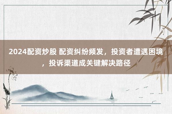 2024配资炒股 配资纠纷频发，投资者遭遇困境，投诉渠道成关键解决路径