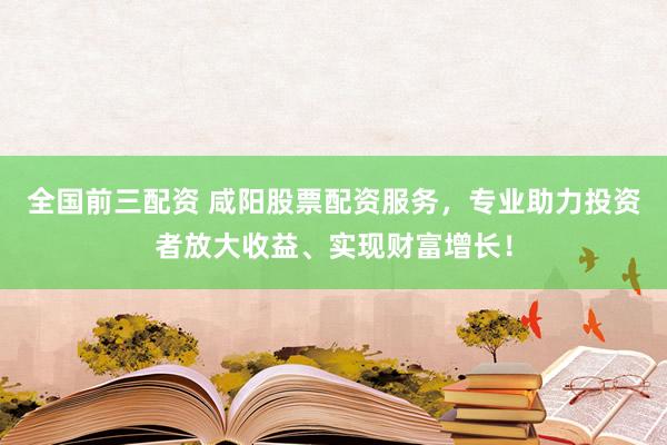 全国前三配资 咸阳股票配资服务，专业助力投资者放大收益、实现财富增长！