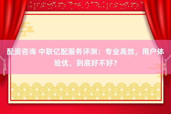 配资咨询 中联亿配服务评测：专业高效，用户体验优，到底好不好？