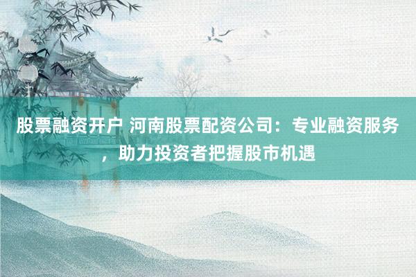 股票融资开户 河南股票配资公司：专业融资服务，助力投资者把握股市机遇