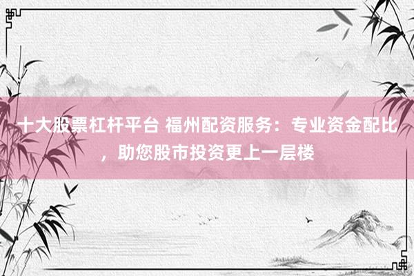 十大股票杠杆平台 福州配资服务：专业资金配比，助您股市投资更上一层楼