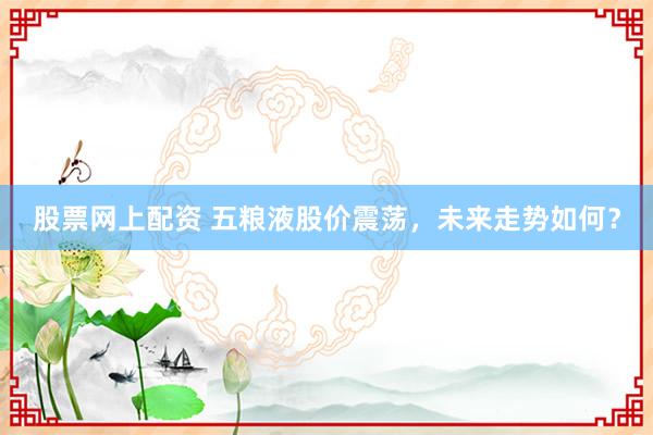 股票网上配资 五粮液股价震荡，未来走势如何？