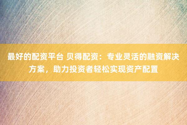 最好的配资平台 贝得配资：专业灵活的融资解决方案，助力投资者轻松实现资产配置