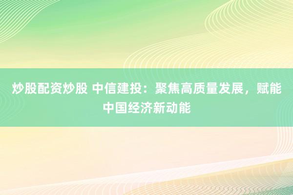 炒股配资炒股 中信建投：聚焦高质量发展，赋能中国经济新动能