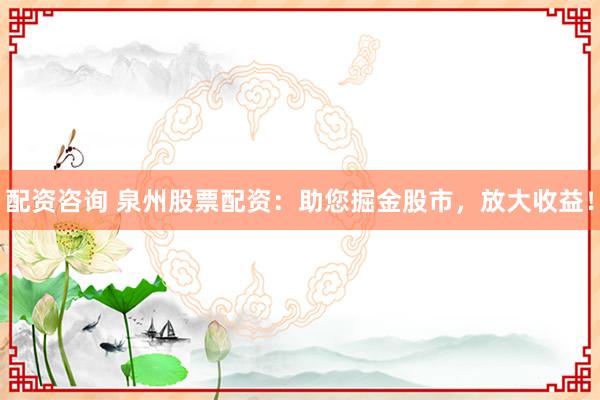 配资咨询 泉州股票配资：助您掘金股市，放大收益！