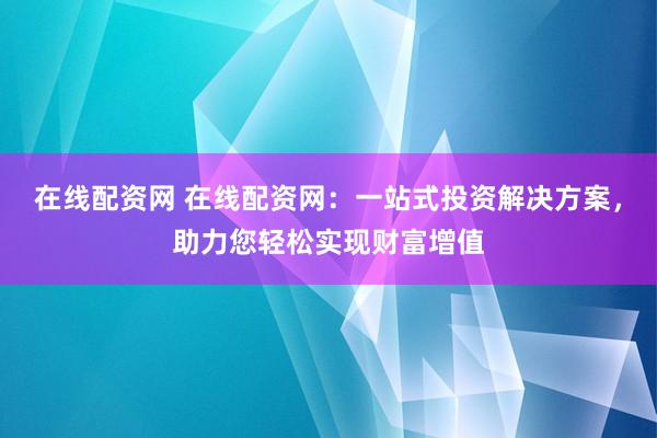 在线配资网 在线配资网：一站式投资解决方案，助力您轻松实现财富增值