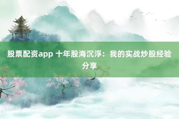 股票配资app 十年股海沉浮：我的实战炒股经验分享