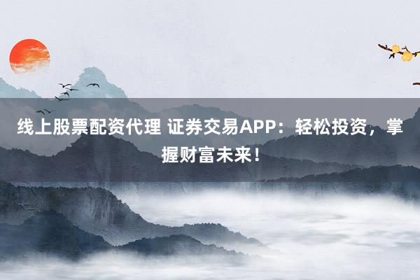 线上股票配资代理 证券交易APP：轻松投资，掌握财富未来！
