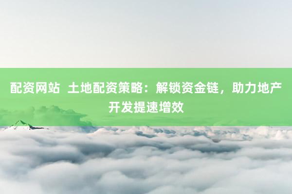 配资网站  土地配资策略：解锁资金链，助力地产开发提速增效