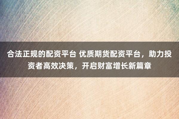 合法正规的配资平台 优质期货配资平台，助力投资者高效决策，开启财富增长新篇章
