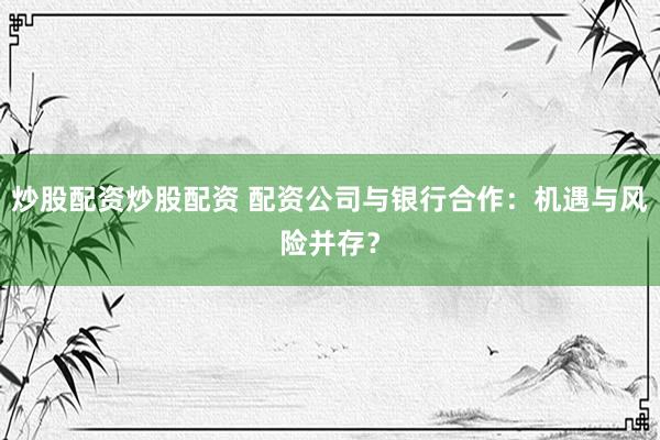 炒股配资炒股配资 配资公司与银行合作：机遇与风险并存？