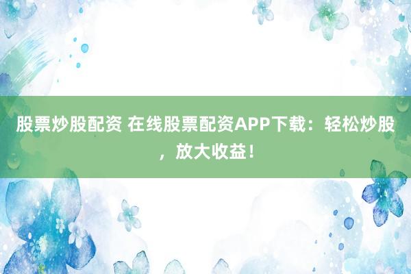 股票炒股配资 在线股票配资APP下载：轻松炒股，放大收益！