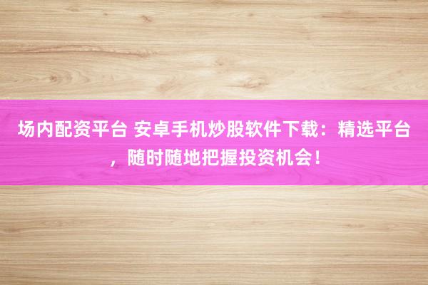 场内配资平台 安卓手机炒股软件下载：精选平台，随时随地把握投资机会！
