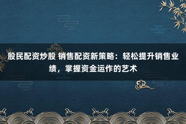 股民配资炒股 销售配资新策略：轻松提升销售业绩，掌握资金运作的艺术