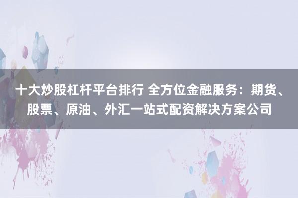 十大炒股杠杆平台排行 全方位金融服务：期货、股票、原油、外汇一站式配资解决方案公司