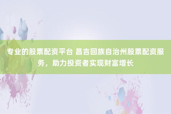 专业的股票配资平台 昌吉回族自治州股票配资服务，助力投资者实现财富增长