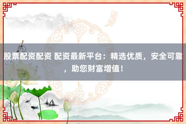 股票配资配资 配资最新平台：精选优质，安全可靠，助您财富增值！