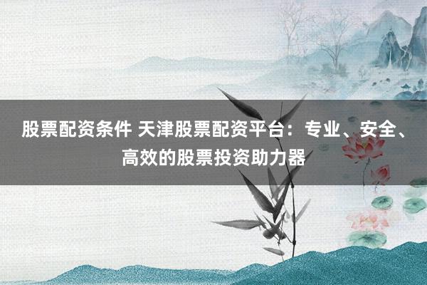 股票配资条件 天津股票配资平台：专业、安全、高效的股票投资助力器