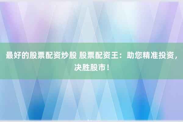 最好的股票配资炒股 股票配资王：助您精准投资，决胜股市！