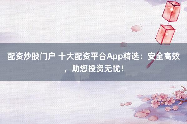 配资炒股门户 十大配资平台App精选：安全高效，助您投资无忧！