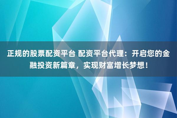 正规的股票配资平台 配资平台代理：开启您的金融投资新篇章，实现财富增长梦想！