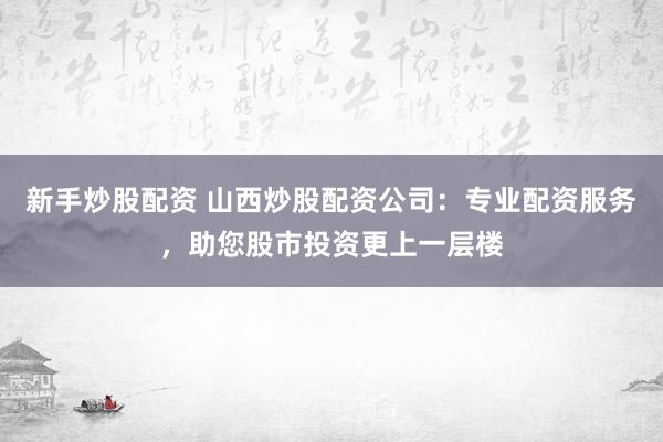 新手炒股配资 山西炒股配资公司：专业配资服务，助您股市投资更上一层楼