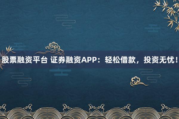 股票融资平台 证券融资APP：轻松借款，投资无忧！