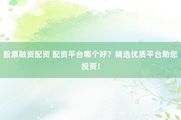 股票融资配资 配资平台哪个好？精选优质平台助您投资！