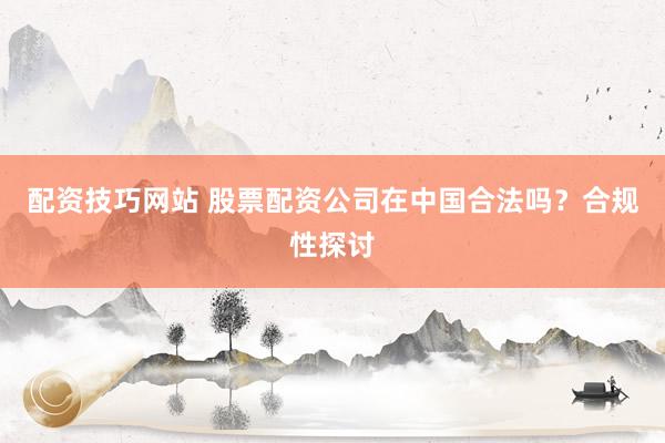 配资技巧网站 股票配资公司在中国合法吗？合规性探讨