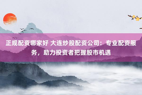 正规配资哪家好 大连炒股配资公司：专业配资服务，助力投资者把握股市机遇