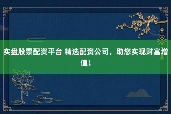 实盘股票配资平台 精选配资公司，助您实现财富增值！