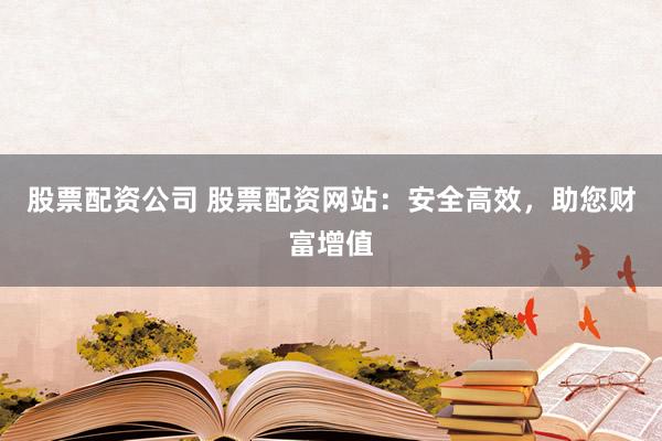股票配资公司 股票配资网站：安全高效，助您财富增值
