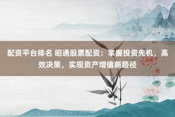 配资平台排名 昭通股票配资：掌握投资先机，高效决策，实现资产增值新路径