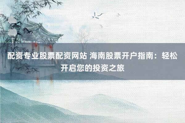 配资专业股票配资网站 海南股票开户指南：轻松开启您的投资之旅