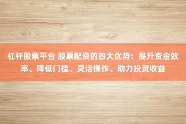 杠杆股票平台 股票配资的四大优势：提升资金效率、降低门槛、灵活操作、助力投资收益