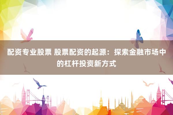 配资专业股票 股票配资的起源：探索金融市场中的杠杆投资新方式