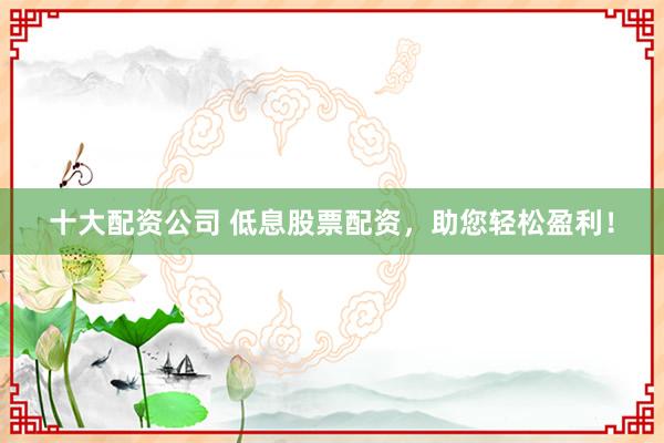 十大配资公司 低息股票配资，助您轻松盈利！