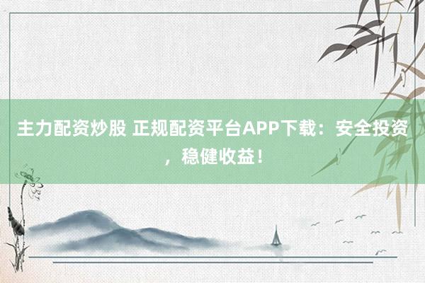 主力配资炒股 正规配资平台APP下载：安全投资，稳健收益！
