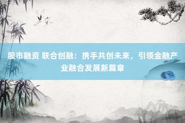股市融资 联合创融：携手共创未来，引领金融产业融合发展新篇章