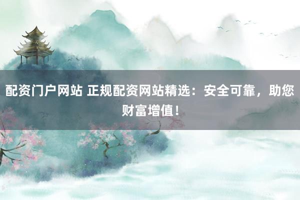 配资门户网站 正规配资网站精选：安全可靠，助您财富增值！