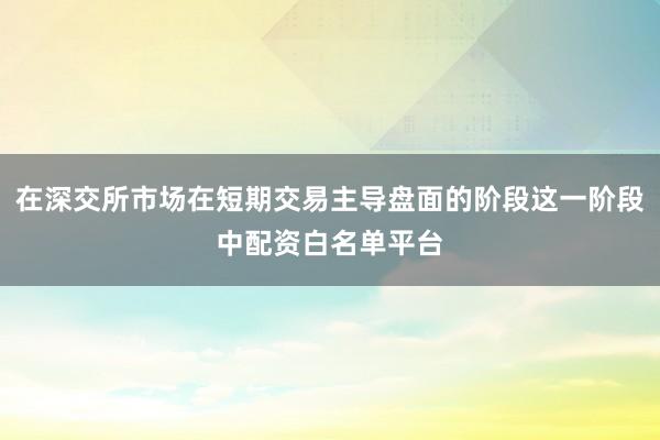 在深交所市场在短期交易主导盘面的阶段这一阶段中配资白名单平台