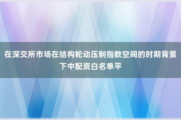 在深交所市场在结构轮动压制指数空间的时期背景下中配资白名单平