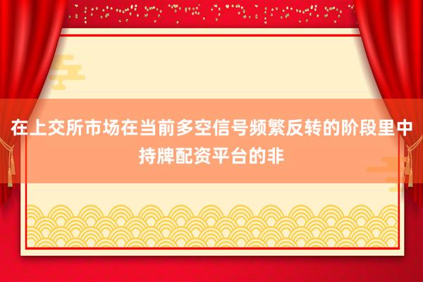 在上交所市场在当前多空信号频繁反转的阶段里中持牌配资平台的非