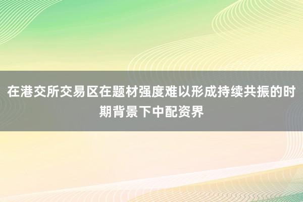 在港交所交易区在题材强度难以形成持续共振的时期背景下中配资界