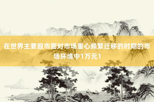在世界主要股市面对市场重心频繁迁移的时期的市场环境中1万元1