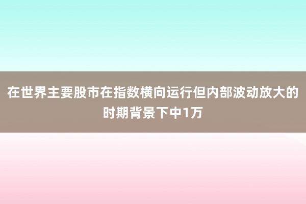 在世界主要股市在指数横向运行但内部波动放大的时期背景下中1万